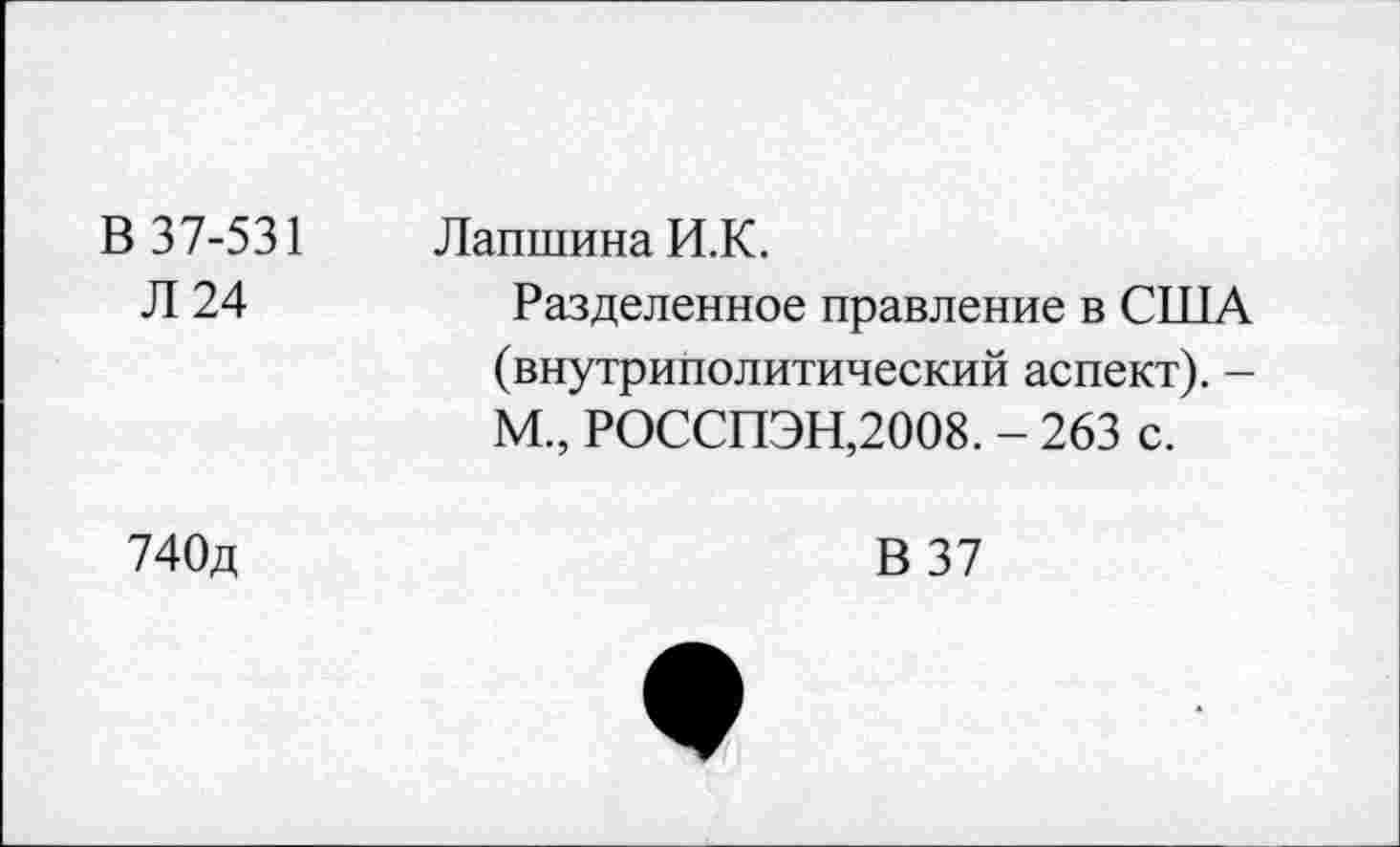 ﻿В 37-531 Л 24	Лапшина И.К. Разделенное правление в США (внутриполитический аспект). -М., РОССПЭН,2008. - 263 с.
740д	В 37